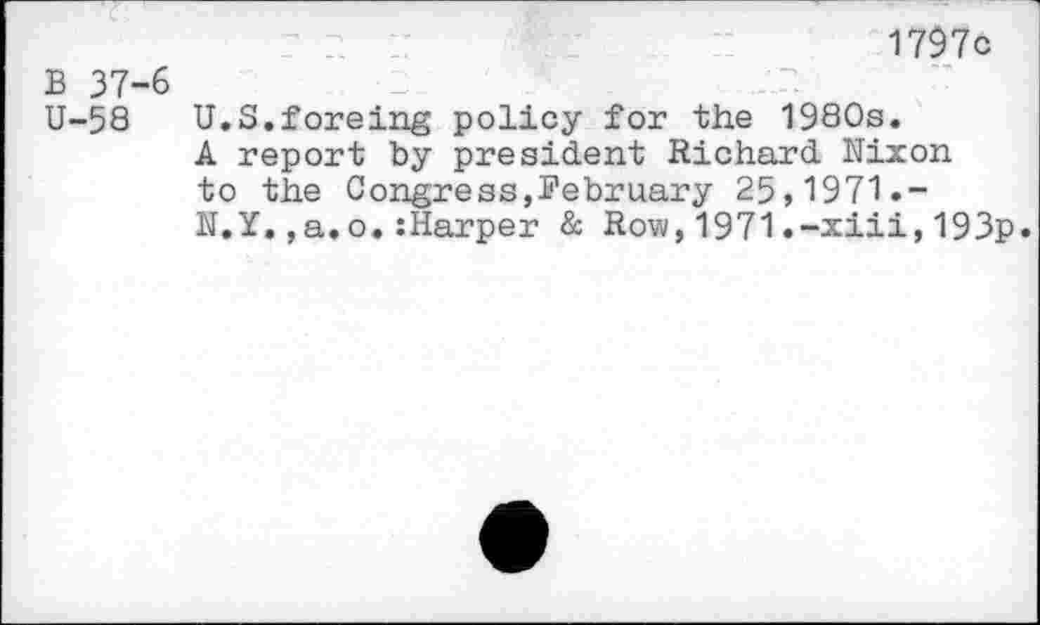 ﻿1797c
B 37-6
U-58 U.S.foreing policy for the 1980s.
A report by president Richard Nixon to the Congress,February 25,1971.-N.Y.,a.o.:Harper & Row,1971.-xiii,193p.